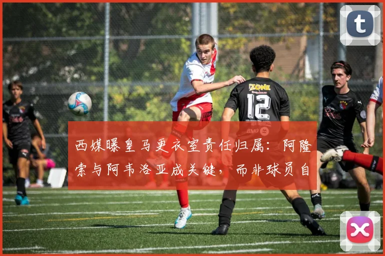 西媒曝皇马更衣室责任归属：阿隆索与阿韦洛亚成关键，而非球员自身