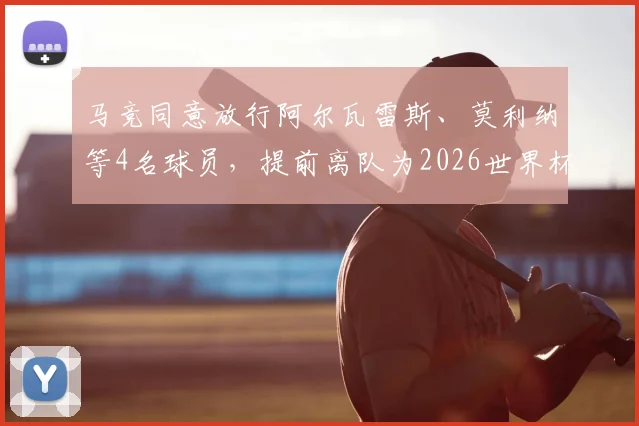 马竞同意放行阿尔瓦雷斯、莫利纳等4名球员，提前离队为2026世界杯备战，背后原因分析