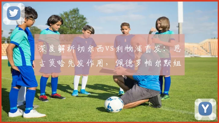 深度解析切尔西vs利物浦首发：恩古莫哈先发作用，佩德罗帕尔默组合如何制造威胁