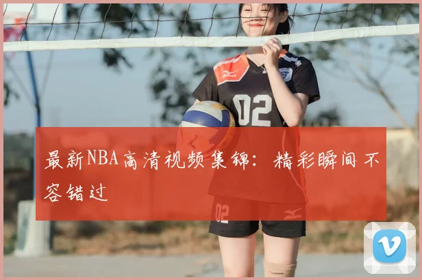 最新NBA高清视频集锦：精彩瞬间不容错过