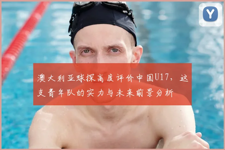 澳大利亚球探高度评价中国U17，这支青年队的实力与未来前景分析