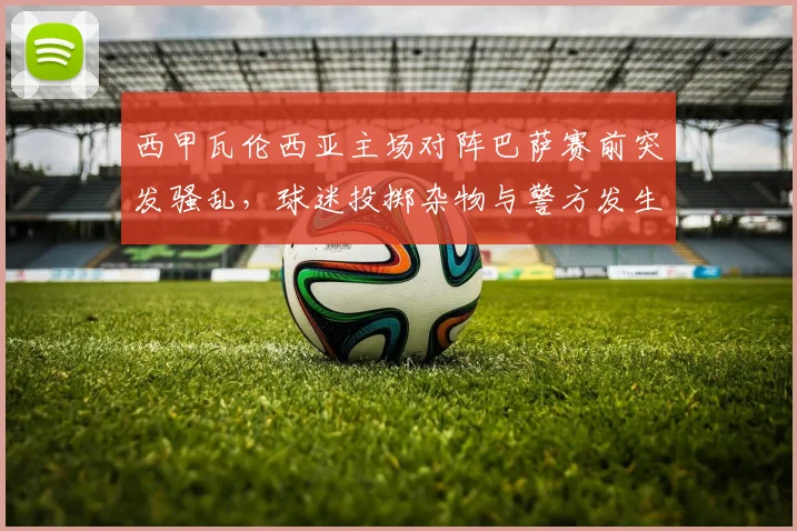 西甲瓦伦西亚主场对阵巴萨赛前突发骚乱，球迷投掷杂物与警方发生冲突事件解析