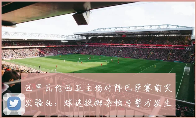 西甲瓦伦西亚主场对阵巴萨赛前突发骚乱，球迷投掷杂物与警方发生冲突事件解析