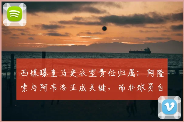 西媒曝皇马更衣室责任归属：阿隆索与阿韦洛亚成关键，而非球员自身