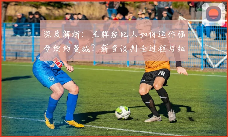 深度解析：王牌经纪人如何运作福登续约曼城？薪资谈判全过程与细节揭秘